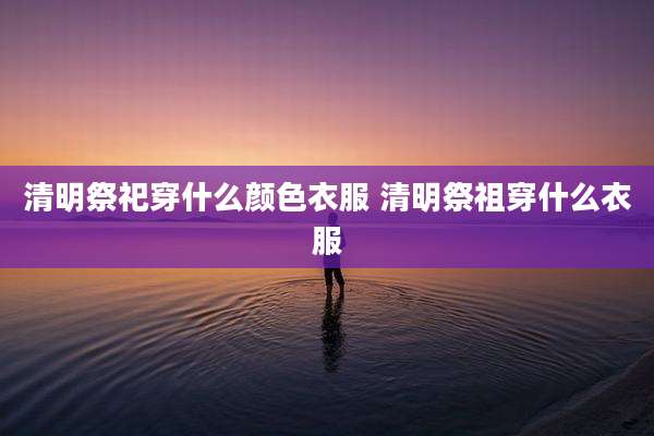 清明祭祀穿什么颜色衣服 清明祭祖穿什么衣服