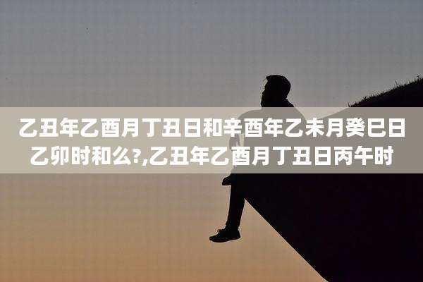 乙丑年乙酉月丁丑日和辛酉年乙未月癸巳日乙卯时和么?,乙丑年乙酉月丁丑日丙午时