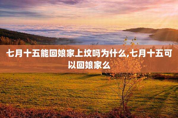 七月十五能回娘家上坟吗为什么,七月十五可以回娘家么