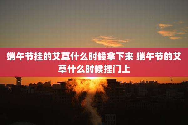 端午节挂的艾草什么时候拿下来 端午节的艾草什么时候挂门上
