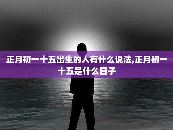 正月初一十五出生的人有什么说法,正月初一十五是什么日子