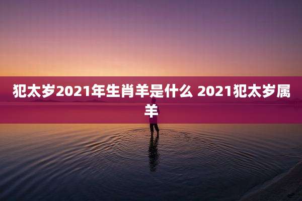 犯太岁2021年生肖羊是什么 2021犯太岁属羊