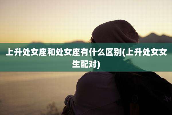 上升处女座和处女座有什么区别(上升处女女生配对)