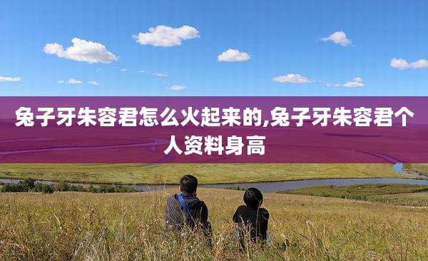 兔子牙朱容君怎么火起来的,兔子牙朱容君个人资料身高