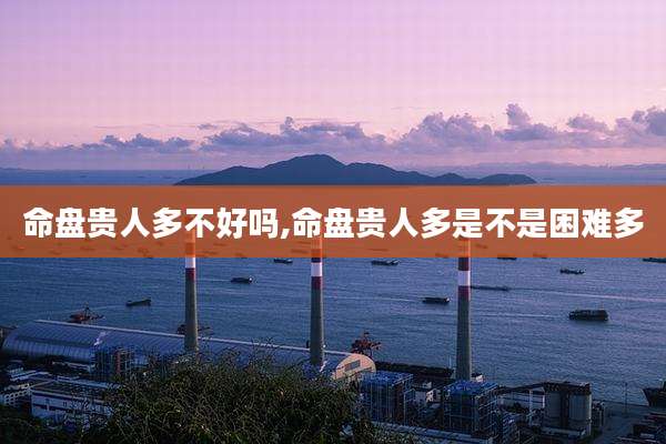 命盘贵人多不好吗,命盘贵人多是不是困难多