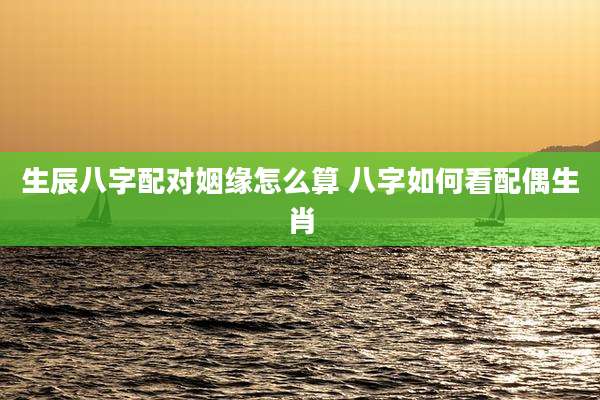生辰八字配对姻缘怎么算 八字如何看配偶生肖