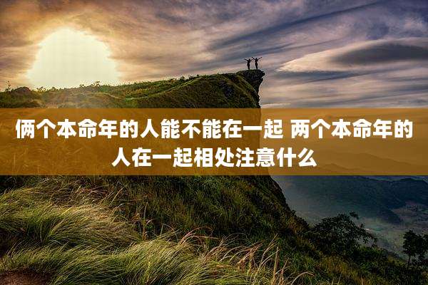 俩个本命年的人能不能在一起 两个本命年的人在一起相处注意什么