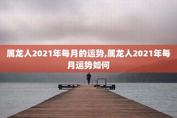 属龙人2021年每月的运势,属龙人2021年每月运势如何