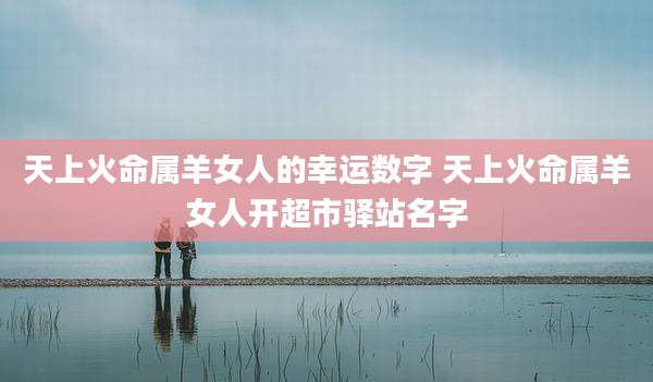 天上火命属羊女人的幸运数字 天上火命属羊女人开超市驿站名字