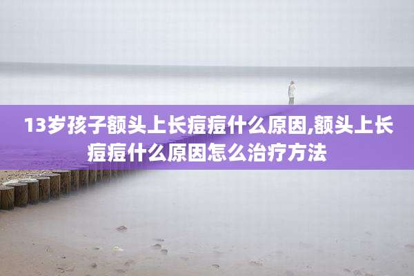 13岁孩子额头上长痘痘什么原因,额头上长痘痘什么原因怎么治疗方法