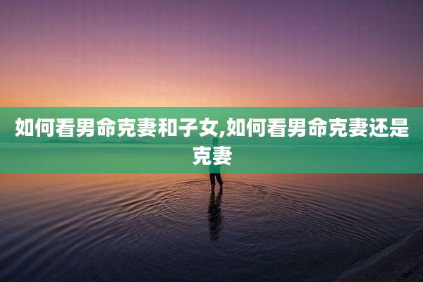 如何看男命克妻和子女,如何看男命克妻还是克妻