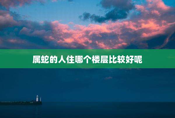 属蛇的人住哪个楼层比较好呢