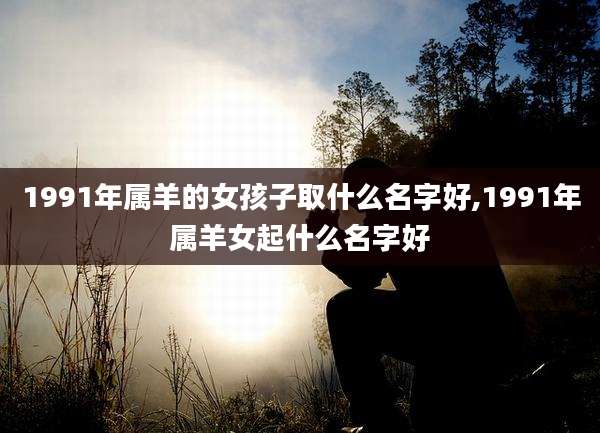 1991年属羊的女孩子取什么名字好,1991年属羊女起什么名字好