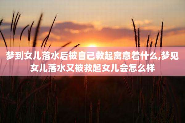 梦到女儿落水后被自己救起寓意着什么,梦见女儿落水又被救起女儿会怎么样