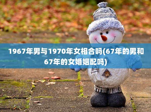 1967年男与1970年女相合吗(67年的男和67年的女婚姻配吗)