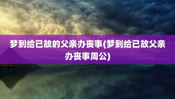 梦到给已故的父亲办丧事(梦到给已故父亲办丧事周公)