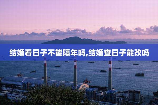 结婚看日子不能隔年吗,结婚查日子能改吗