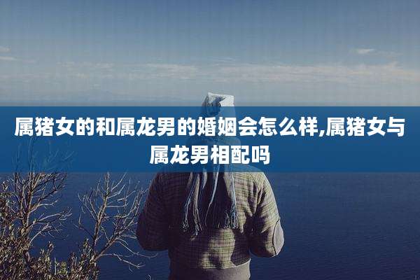 属猪女的和属龙男的婚姻会怎么样,属猪女与属龙男相配吗