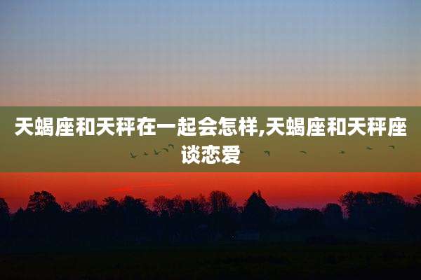 天蝎座和天秤在一起会怎样,天蝎座和天秤座谈恋爱
