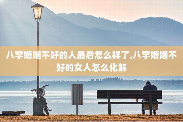 八字婚姻不好的人最后怎么样了,八字婚姻不好的女人怎么化解
