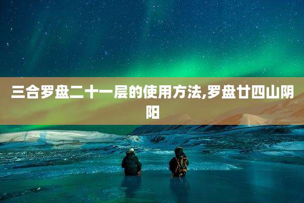 三合罗盘二十一层的使用方法,罗盘廿四山阴阳