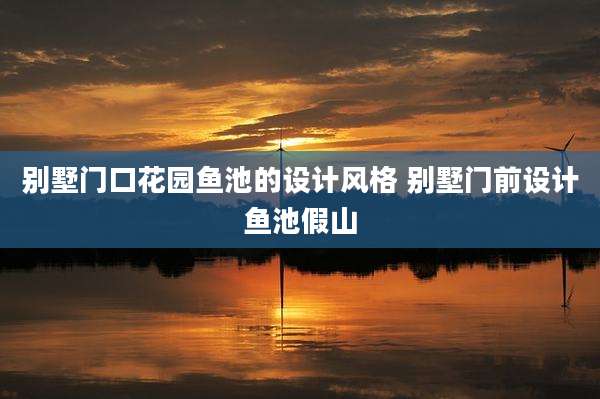 别墅门口花园鱼池的设计风格 别墅门前设计鱼池假山