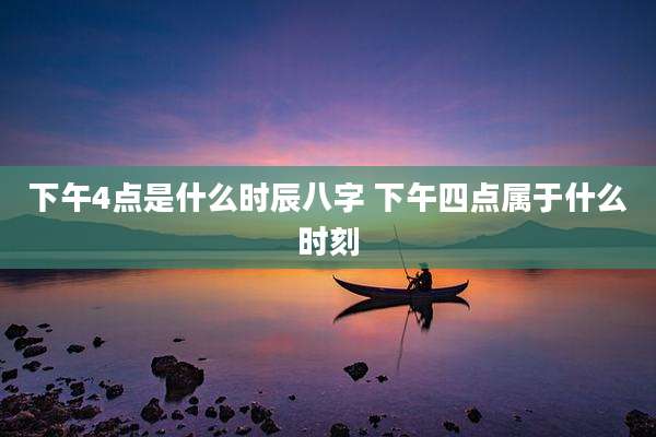 下午4点是什么时辰八字 下午四点属于什么时刻