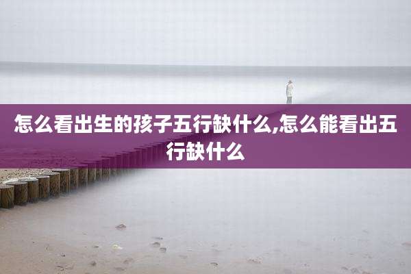 怎么看出生的孩子五行缺什么,怎么能看出五行缺什么