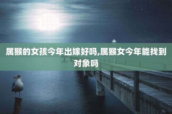 属猴的女孩今年出嫁好吗,属猴女今年能找到对象吗