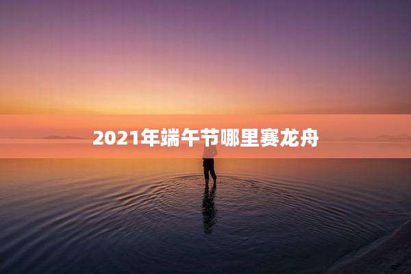 2021年端午节哪里赛龙舟