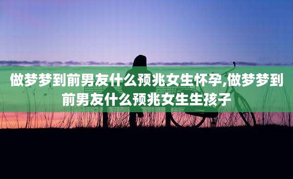 做梦梦到前男友什么预兆女生怀孕,做梦梦到前男友什么预兆女生生孩子