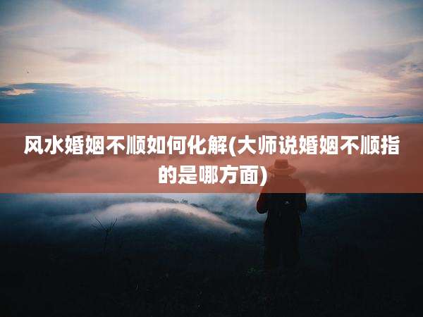 风水婚姻不顺如何化解(大师说婚姻不顺指的是哪方面)