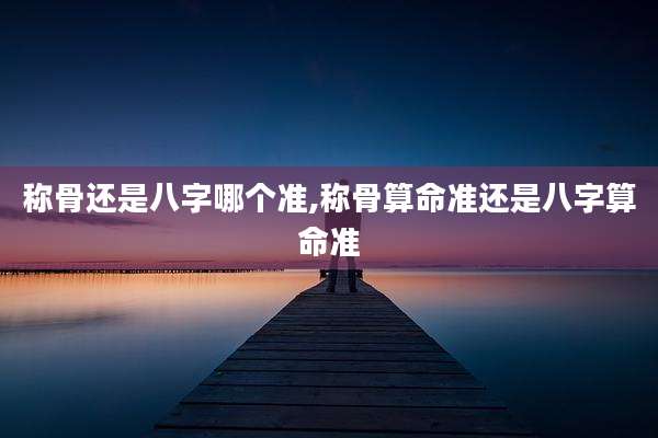 称骨还是八字哪个准,称骨算命准还是八字算命准