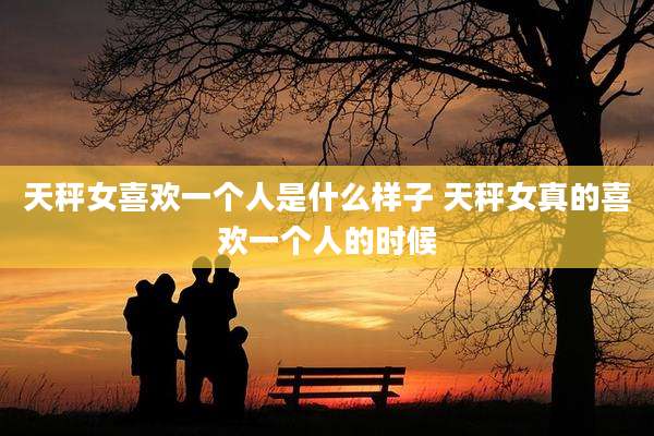 天秤女喜欢一个人是什么样子 天秤女真的喜欢一个人的时候