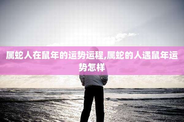 属蛇人在鼠年的运势运程,属蛇的人遇鼠年运势怎样
