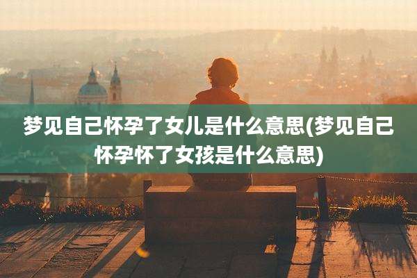 梦见自己怀孕了女儿是什么意思(梦见自己怀孕怀了女孩是什么意思)