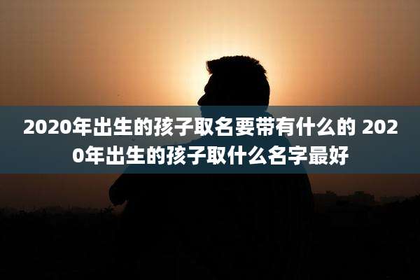 2020年出生的孩子取名要带有什么的 2020年出生的孩子取什么名字最好