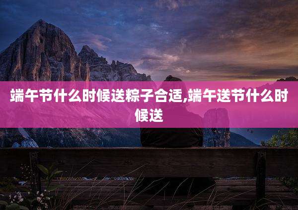 端午节什么时候送粽子合适,端午送节什么时候送