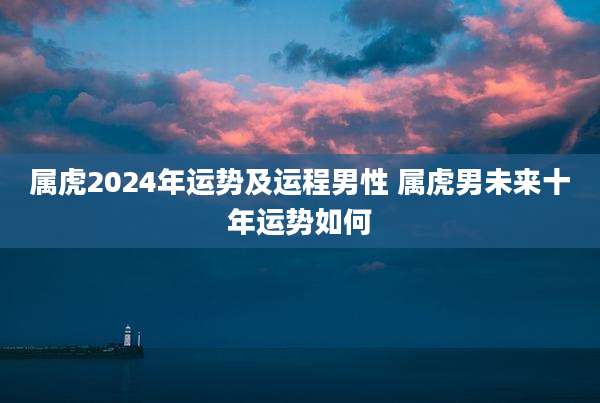 属虎2024年运势及运程男性 属虎男未来十年运势如何