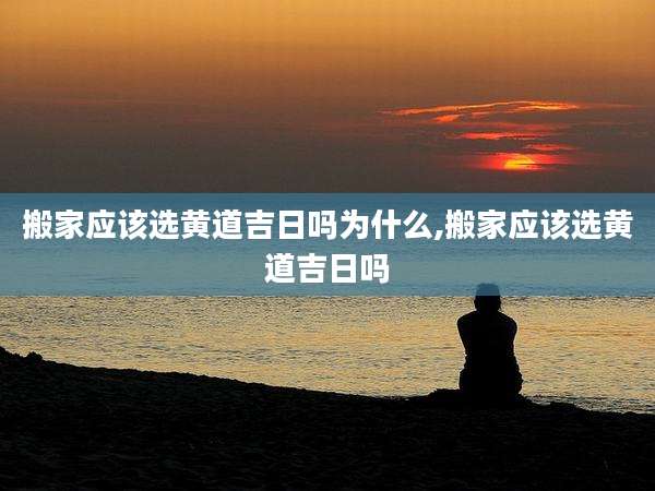 搬家应该选黄道吉日吗为什么,搬家应该选黄道吉日吗