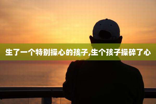 生了一个特别操心的孩子,生个孩子操碎了心