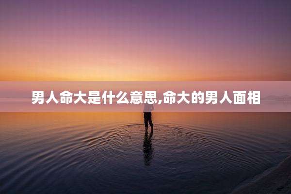 男人命大是什么意思,命大的男人面相
