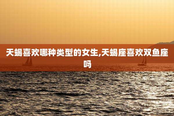 天蝎喜欢哪种类型的女生,天蝎座喜欢双鱼座吗