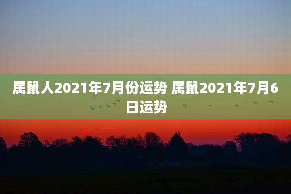 属鼠人2021年7月份运势 属鼠2021年7月6日运势