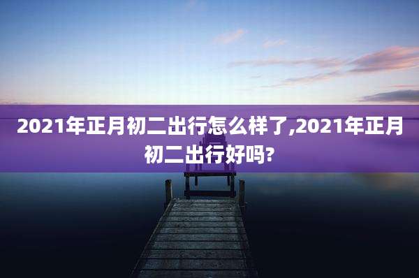 2021年正月初二出行怎么样了,2021年正月初二出行好吗?