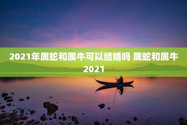 2021年属蛇和属牛可以结婚吗 属蛇和属牛2021