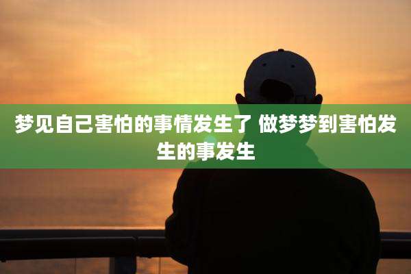 梦见自己害怕的事情发生了 做梦梦到害怕发生的事发生