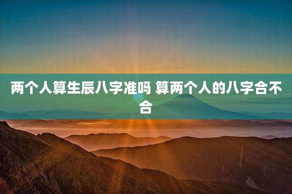 两个人算生辰八字准吗 算两个人的八字合不合