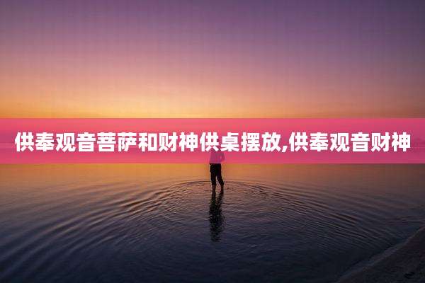 供奉观音菩萨和财神供桌摆放,供奉观音财神