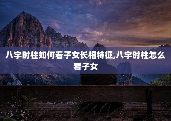 八字时柱如何看子女长相特征,八字时柱怎么看子女